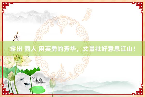 露出 同人 用英勇的芳华，丈量壮好意思江山！