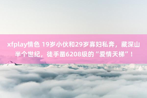 xfplay情色 19岁小伙和29岁寡妇私奔，藏深山半个世纪，徒手凿6208级的“爱情天梯”！