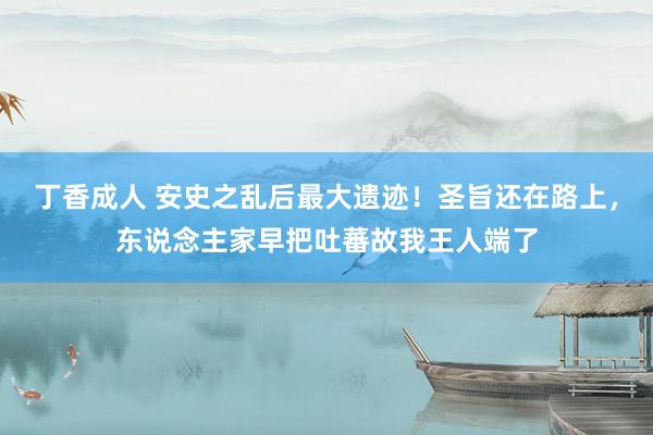 丁香成人 安史之乱后最大遗迹！圣旨还在路上，东说念主家早把吐蕃故我王人端了
