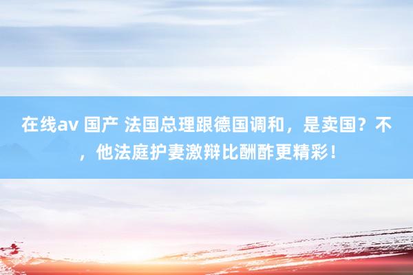在线av 国产 法国总理跟德国调和，是卖国？不，他法庭护妻激辩比酬酢更精彩！