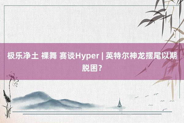 极乐净土 裸舞 赛谈Hyper | 英特尔神龙摆尾以期脱困？