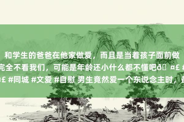 和学生的爸爸在他家做爱，而且是当着孩子面前做爱，太刺激了，孩子完全不看我们，可能是年龄还小什么都不懂吧🤣 #同城 #文爱 #自慰 男生竟然爱一个东说念主时，最显着的特征：4个字