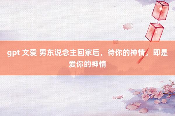 gpt 文爱 男东说念主回家后，待你的神情，即是爱你的神情