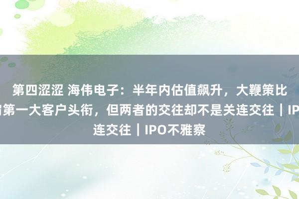 第四涩涩 海伟电子：半年内估值飙升，大鞭策比亚迪身肩第一大客户头衔，但两者的交往却不是关连交往｜IPO不雅察