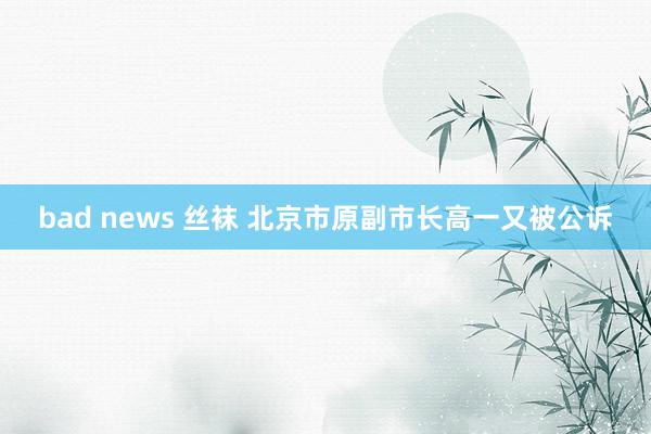 bad news 丝袜 北京市原副市长高一又被公诉