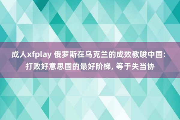 成人xfplay 俄罗斯在乌克兰的成效教唆中国: 打败好意思国的最好阶梯， 等于失当协