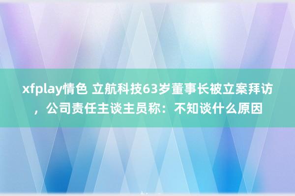 xfplay情色 立航科技63岁董事长被立案拜访，公司责任主谈主员称：不知谈什么原因