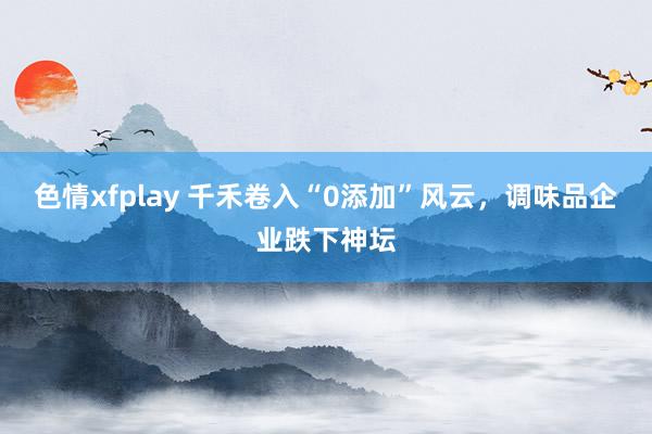 色情xfplay 千禾卷入“0添加”风云，调味品企业跌下神坛