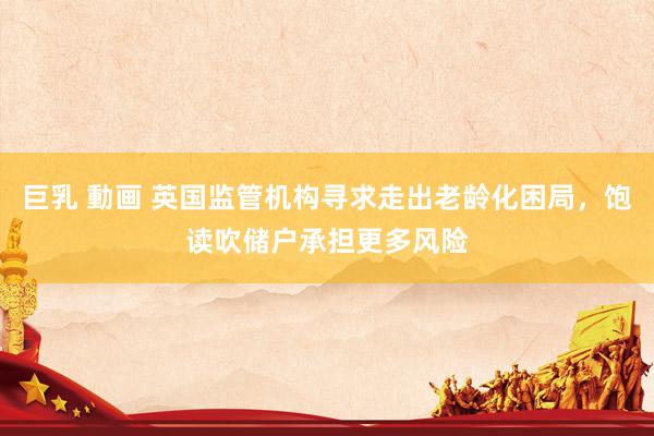 巨乳 動画 英国监管机构寻求走出老龄化困局，饱读吹储户承担更多风险