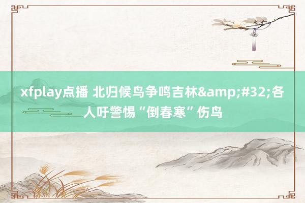xfplay点播 北归候鸟争鸣吉林&#32;各人吁警惕“倒春寒”伤鸟