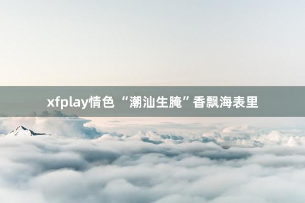 xfplay情色 “潮汕生腌”香飘海表里