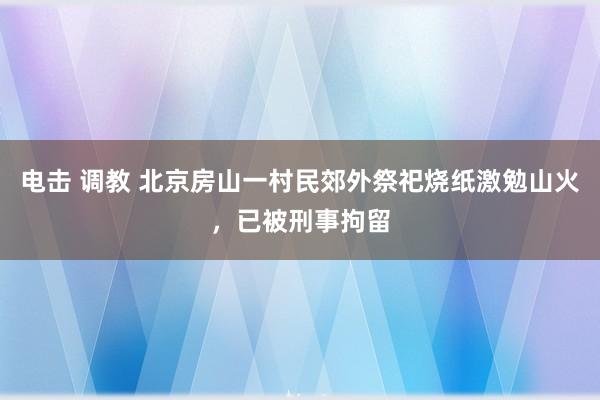 电击 调教 北京房山一村民郊外祭祀烧纸激勉山火，已被刑事拘留