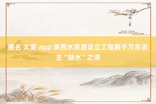 匿名 文爱 app 渝西水资源设立工程解千万东谈主“缺水”之渴