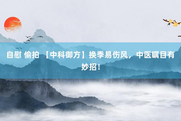 自慰 偷拍 【中科御方】换季易伤风，中医瞩目有妙招！