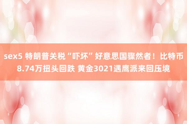 sex5 特朗普关税“吓坏”好意思国骤然者！比特币8.74万扭头回跌 黄金3021遇鹰派来回压境