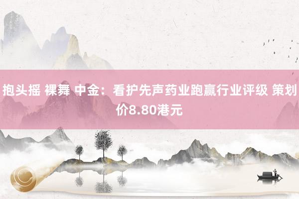 抱头摇 裸舞 中金：看护先声药业跑赢行业评级 策划价8.80港元