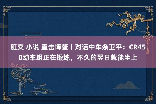 肛交 小说 直击博鳌丨对话中车余卫平：CR450动车组正在锻练，不久的翌日就能坐上