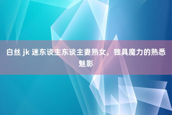 白丝 jk 迷东谈主东谈主妻熟女，独具魔力的熟悉魅影