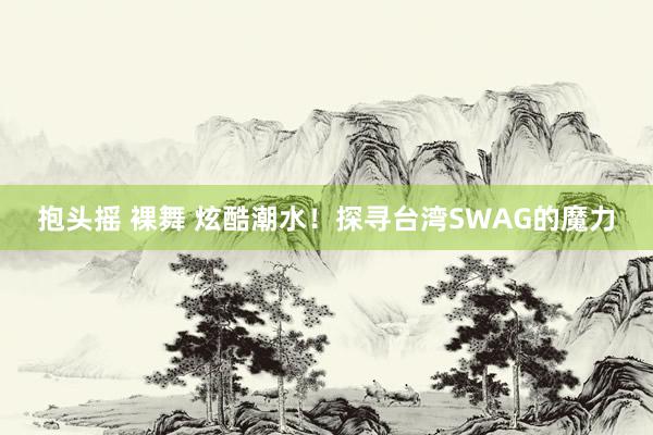 抱头摇 裸舞 炫酷潮水！探寻台湾SWAG的魔力