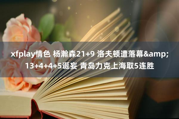 xfplay情色 杨瀚森21+9 洛夫顿遭落幕&13+4+4+5诞妄 青岛力克上海取5连胜