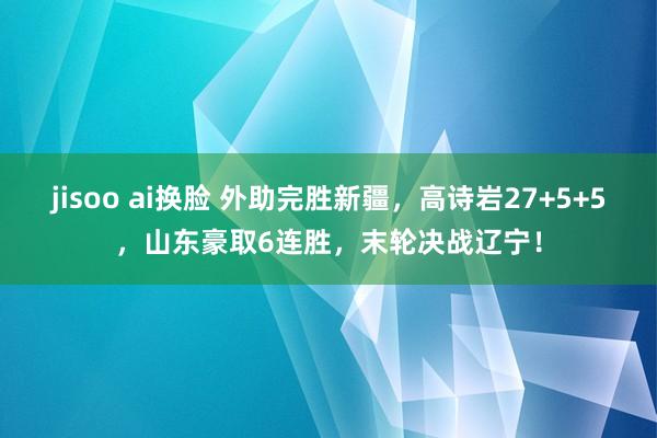 jisoo ai换脸 外助完胜新疆，高诗岩27+5+5，山东豪取6连胜，末轮决战辽宁！