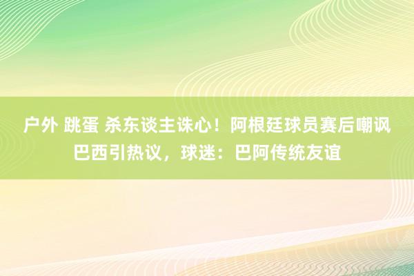 户外 跳蛋 杀东谈主诛心！阿根廷球员赛后嘲讽巴西引热议，球迷：巴阿传统友谊