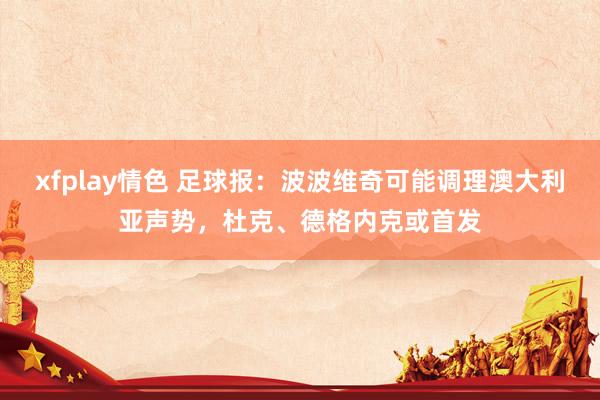 xfplay情色 足球报：波波维奇可能调理澳大利亚声势，杜克、德格内克或首发