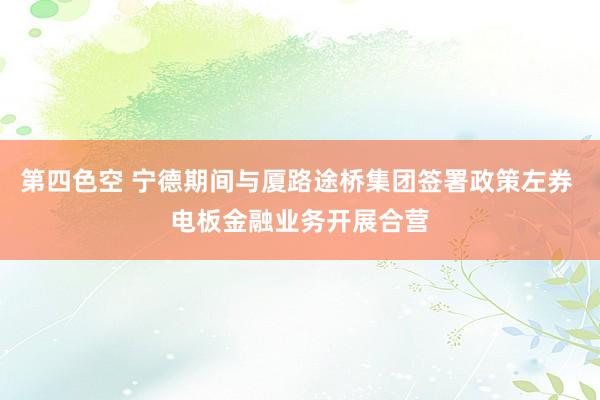 第四色空 宁德期间与厦路途桥集团签署政策左券 电板金融业务开展合营