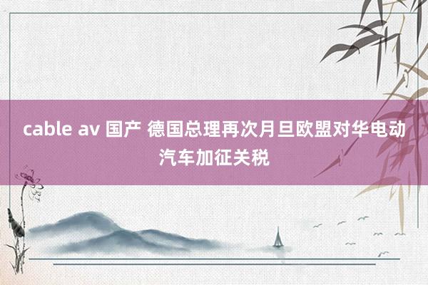 cable av 国产 德国总理再次月旦欧盟对华电动汽车加征关税