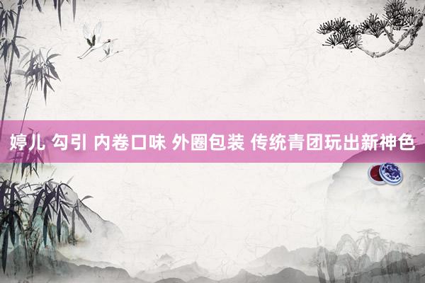 婷儿 勾引 内卷口味 外圈包装 传统青团玩出新神色