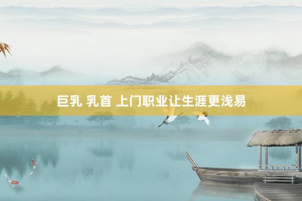 巨乳 乳首 上门职业让生涯更浅易