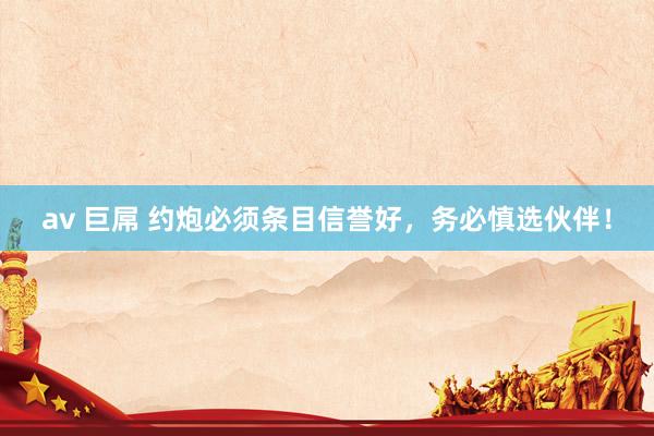 av 巨屌 约炮必须条目信誉好，务必慎选伙伴！