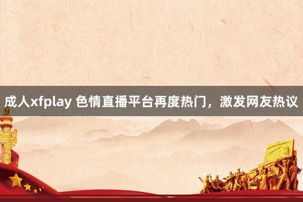 成人xfplay 色情直播平台再度热门，激发网友热议