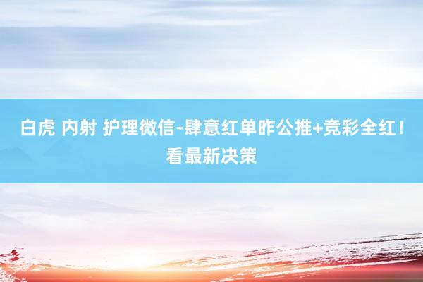 白虎 内射 护理微信-肆意红单昨公推+竞彩全红！看最新决策