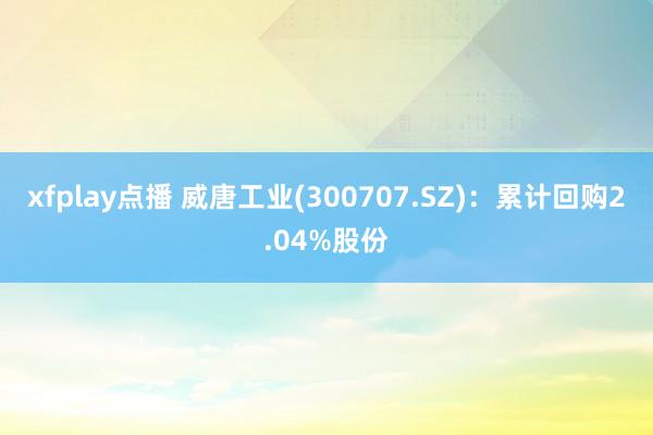 xfplay点播 威唐工业(300707.SZ)：累计回购2.04%股份