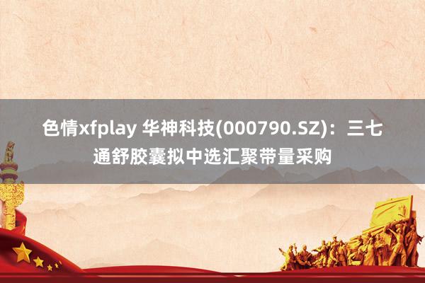 色情xfplay 华神科技(000790.SZ)：三七通舒胶囊拟中选汇聚带量采购