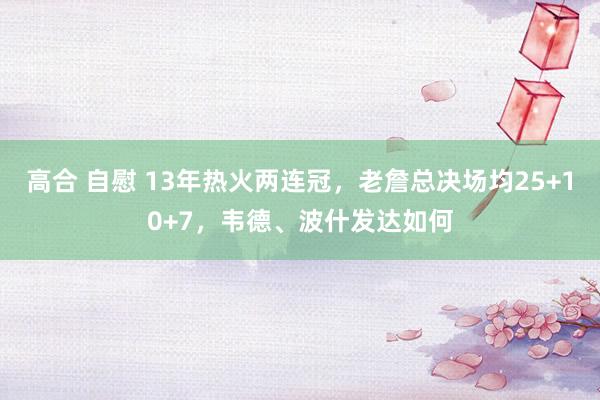 高合 自慰 13年热火两连冠，老詹总决场均25+10+7，韦德、波什发达如何
