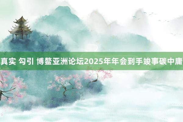 真实 勾引 博鳌亚洲论坛2025年年会到手竣事碳中庸