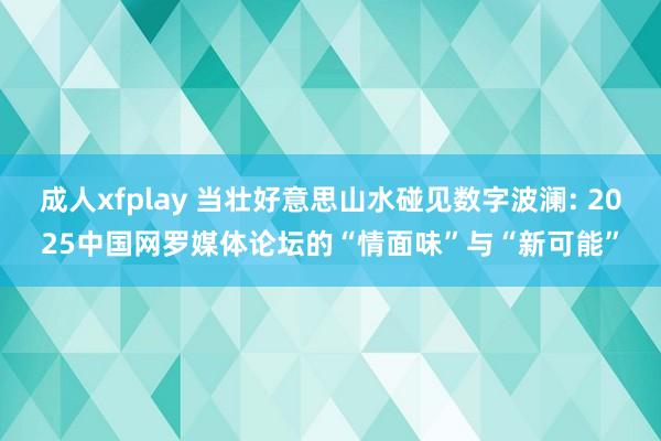 成人xfplay 当壮好意思山水碰见数字波澜: 2025中国网罗媒体论坛的“情面味”与“新可能”