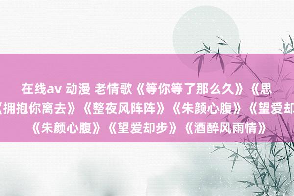 在线av 动漫 老情歌《等你等了那么久》《思你的本事问月亮》《拥抱你离去》《整夜风阵阵》《朱颜心腹》《望爱却步》《酒醉风雨情》