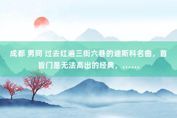 成都 男同 过去红遍三街六巷的迪斯科名曲，首皆门是无法高出的经典，……