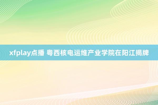 xfplay点播 粤西核电运维产业学院在阳江揭牌