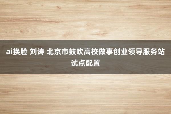 ai换脸 刘涛 北京市鼓吹高校做事创业领导服务站试点配置