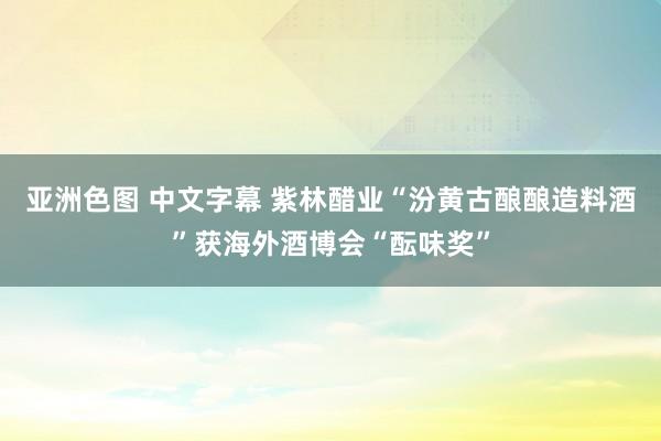亚洲色图 中文字幕 紫林醋业“汾黄古酿酿造料酒”获海外酒博会“酝味奖”