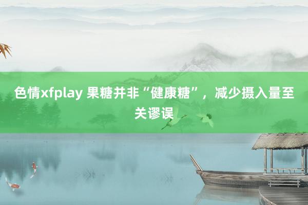 色情xfplay 果糖并非“健康糖”，减少摄入量至关谬误