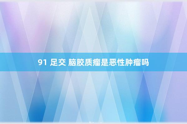 91 足交 脑胶质瘤是恶性肿瘤吗