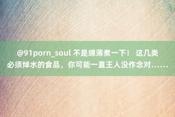 @91porn_soul 不是绵薄煮一下！ 这几类必须焯水的食品，你可能一直王人没作念对……