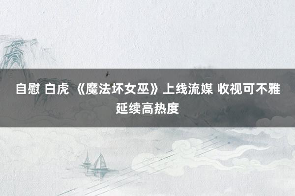 自慰 白虎 《魔法坏女巫》上线流媒 收视可不雅延续高热度