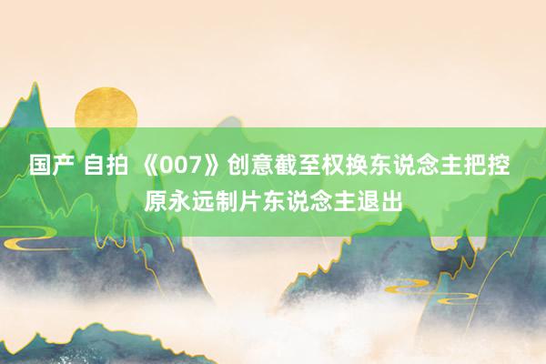 国产 自拍 《007》创意截至权换东说念主把控 原永远制片东说念主退出