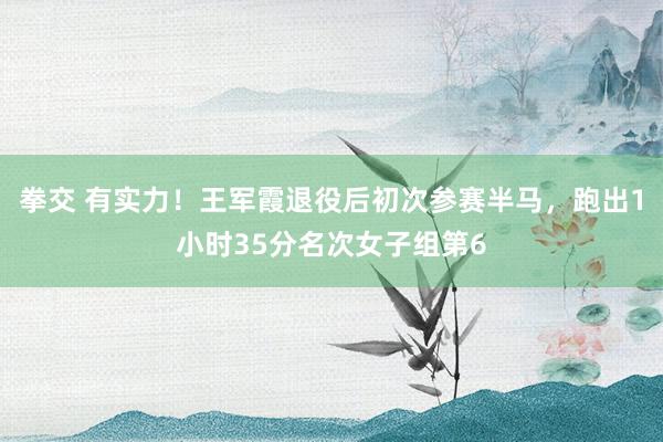 拳交 有实力！王军霞退役后初次参赛半马，跑出1小时35分名次女子组第6